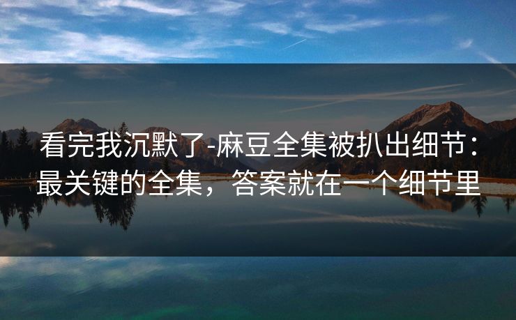 看完我沉默了-麻豆全集被扒出细节：最关键的全集，答案就在一个细节里