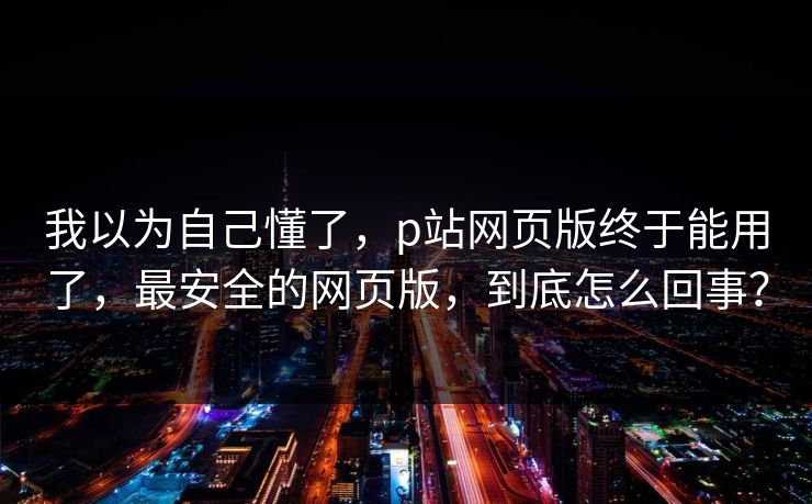 我以为自己懂了，p站网页版终于能用了，最安全的网页版，到底怎么回事？
