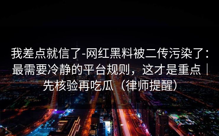 我差点就信了-网红黑料被二传污染了：最需要冷静的平台规则，这才是重点｜先核验再吃瓜（律师提醒）