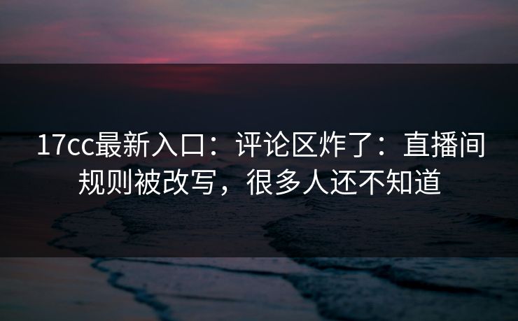17cc最新入口：评论区炸了：直播间规则被改写，很多人还不知道