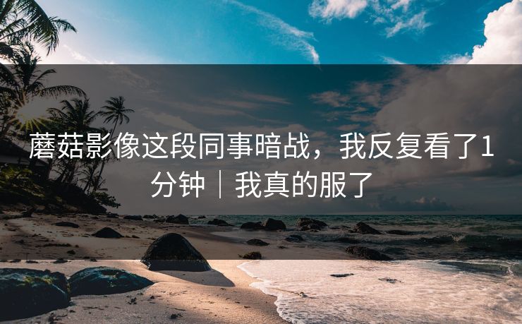蘑菇影像这段同事暗战，我反复看了1分钟｜我真的服了